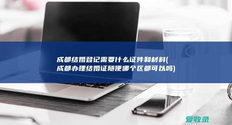 成都结婚登记需要什么证件和材料(成都办理结婚证随便哪个区都可以吗)