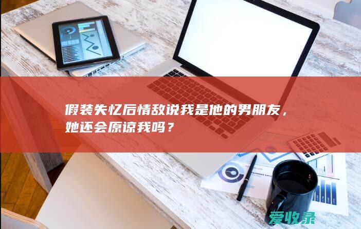 假装失忆后情敌说我是他的男朋友，她还会原谅我吗？