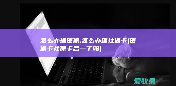 怎么办理医保,怎么办理社保卡(医保卡社保卡合一了吗)