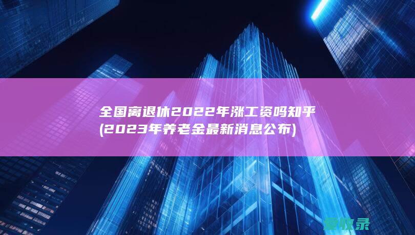 全国离退休2022年涨工资吗知乎(2023年养老金最新消息公布)