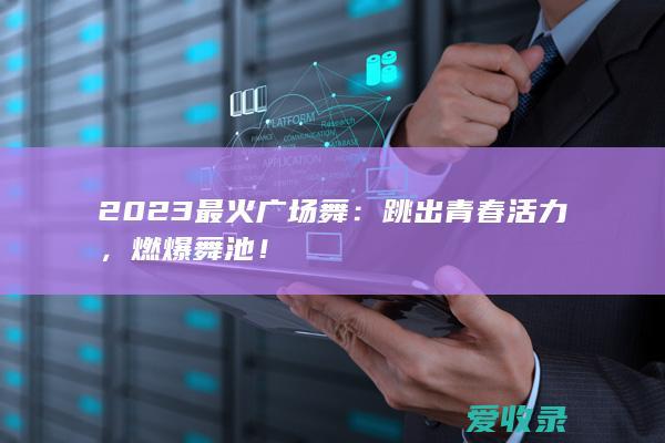 2023最火广场舞：跳出青春活力，燃爆舞池！