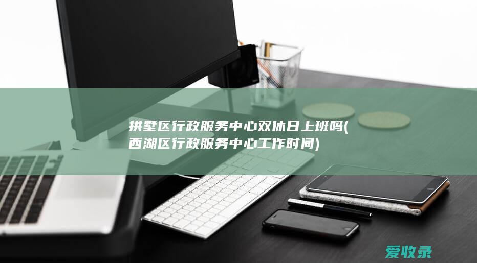 拱墅区行政服务中心双休日上班吗(西湖区行政服务中心工作时间)