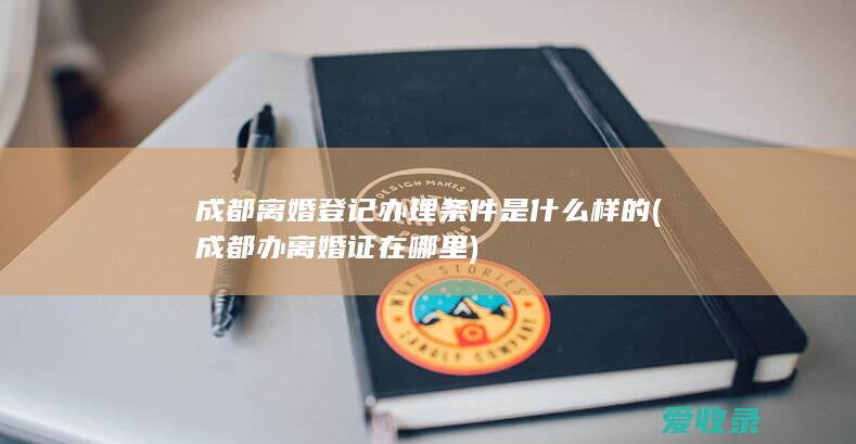 成都离婚登记办理条件是什么样的(成都办离婚证在哪里)