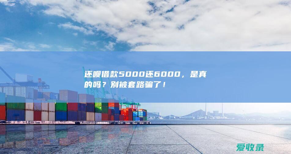 还呗借款5000还6000，是真的吗？别被套路骗了！