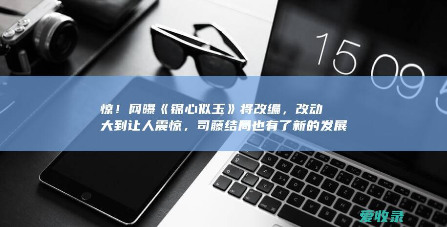 惊！网曝《锦心似玉》将改编，改动大到让人震惊，司藤结局也有了新的发展