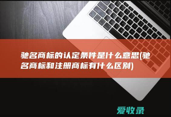 驰名商标的认定条件是什么意思(驰名商标和注册商标有什么区别)