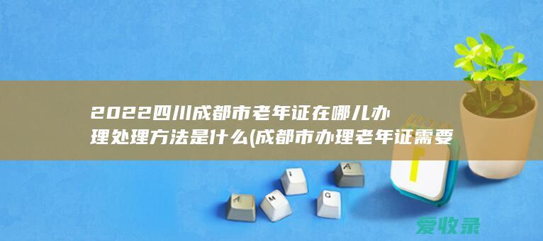 2022四川成都市老年证在哪儿办理处理方法是什么(成都市办理老年证需要什么)