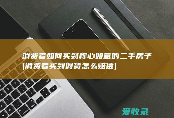 消费者如何买到称心如意的二手房子(消费者买到假货怎么赔偿)