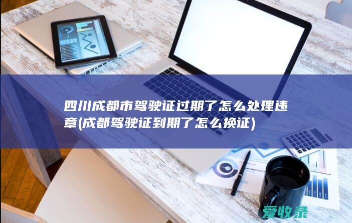 四川成都市驾驶证过期了怎么处理违章(成都驾驶证到期了怎么换证)