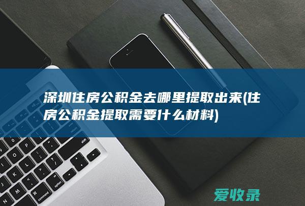 深圳住房公积金去哪里提取出来(住房公积金提取需要什么材料)