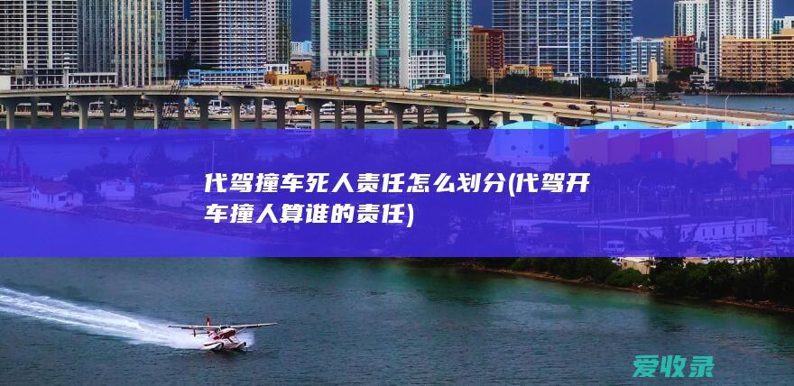 代驾撞车死人责任怎么划分(代驾开车撞人算谁的责任)