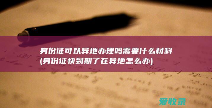 身份证可以异地办理吗需要什么材料(身份证快到期了在异地怎么办)