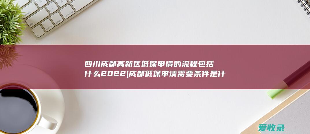 四川成都高新区低保申请的流程包括什么2022(成都低保申请需要条件是什么)