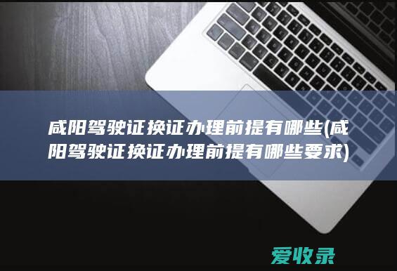 咸阳驾驶证换证办理前提有哪些(咸阳驾驶证换证办理前提有哪些要求)