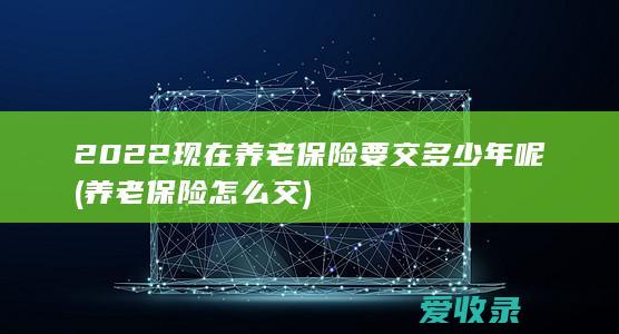 2022现在养老保险要交多少年呢(养老保险怎么交)