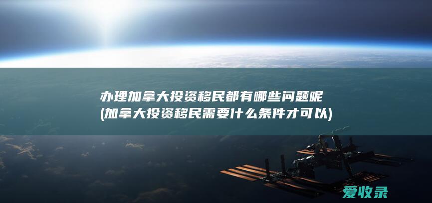 办理加拿大投资移民都有哪些问题呢(加拿大投资移民需要什么条件才可以)