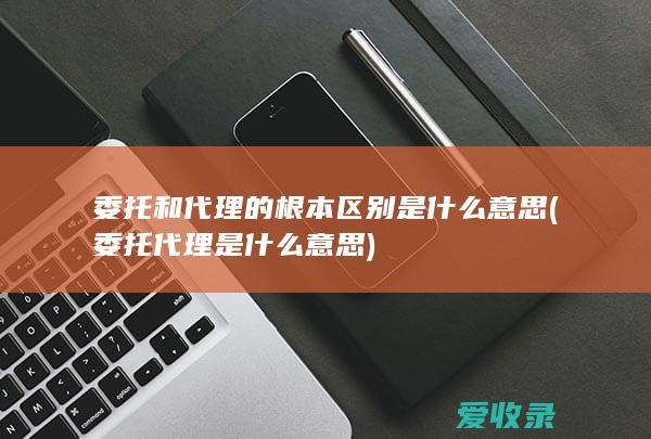 委托和代理的根本区别是什么意思(委托代理是什么意思)