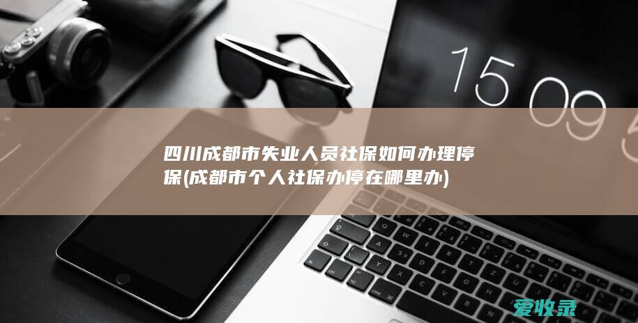 四川成都市失业人员社保如何办理停保(成都市个人社保办停在哪里办)