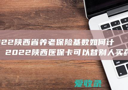 2022陕西省养老保险基数如何计算，2022陕西医保卡可以替别人买药吗