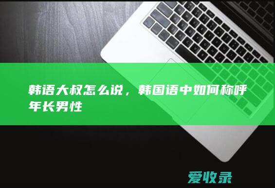 韩语大叔怎么说，韩国语中如何称呼年长男性