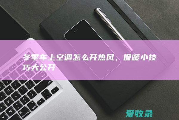 冬季车上空调怎么开热风，保暖小技巧大公开