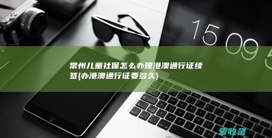 常州儿童社保怎么办理港澳通行证续签(办港澳通行证要多久)