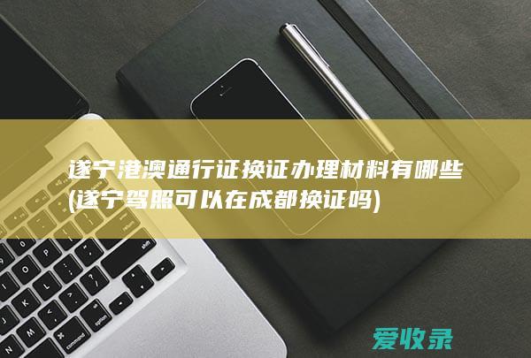 遂宁港澳通行证换证办理材料有哪些(遂宁驾照可以在成都换证吗)