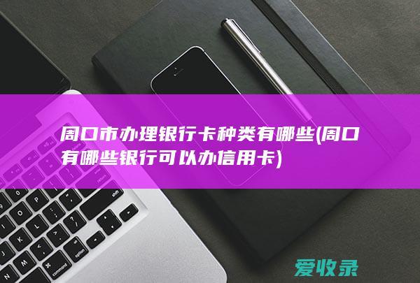 周口市办理银行卡种类有哪些(周口有哪些银行可以办信用卡)