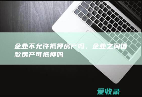 企业不允许抵押房产吗，企业之间借款房产可抵押吗