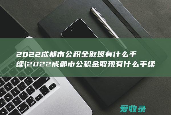 2022成都市公积金取现有什么手续(2022成都市公积金取现有什么手续吗)