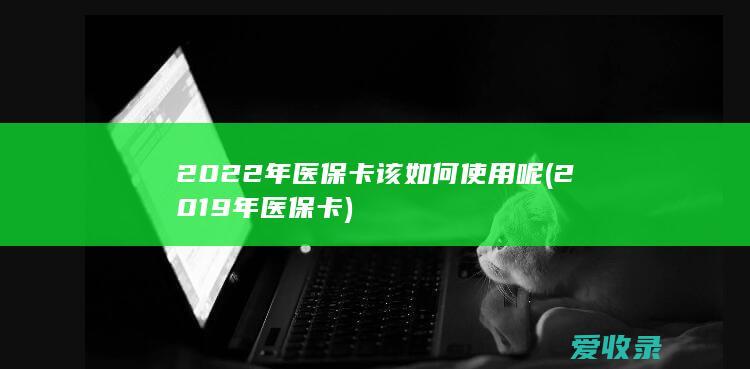 2022年医保卡该如何使用呢(2019年医保卡)