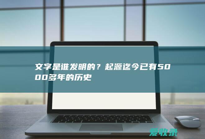 文字是谁发明的？起源迄今已有5000多年的历史