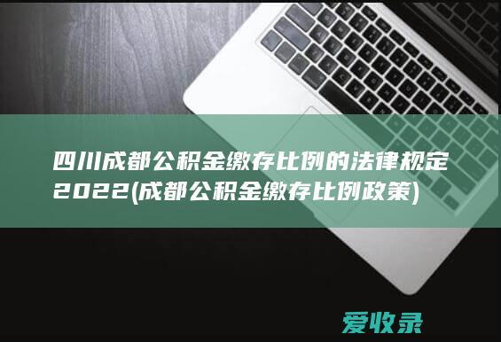 四川成都公积金缴存比例的法律规定2022(成都公积金缴存比例政策)