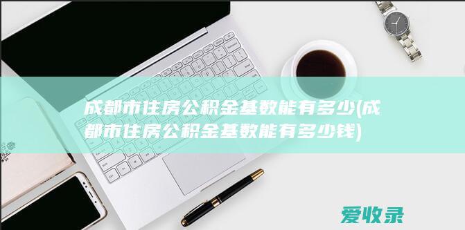 成都市住房公积金基数能有多少(成都市住房公积金基数能有多少钱)