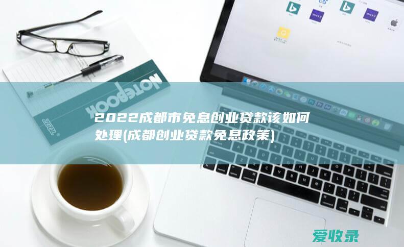 2022成都市免息创业贷款该如何处理(成都创业贷款免息政策)