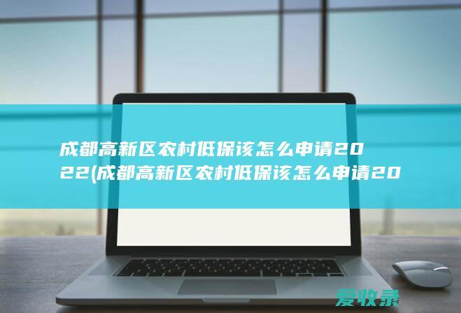 成都高新区农村低保该怎么申请2022(成都高新区农村低保该怎么申请2022年的)