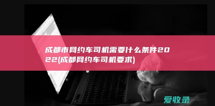 成都市网约车司机需要什么条件2022(成都网约车司机要求)