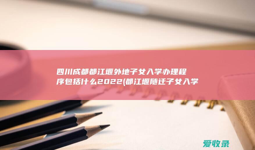 四川成都都江堰外地子女入学办理程序包括什么2022(都江堰随迁子女入学)