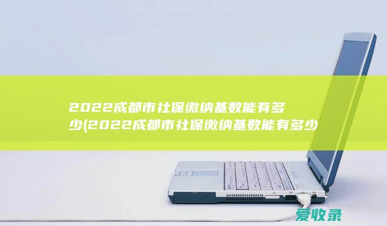 2022成都市社保缴纳基数能有多少(2022成都市社保缴纳基数能有多少钱)