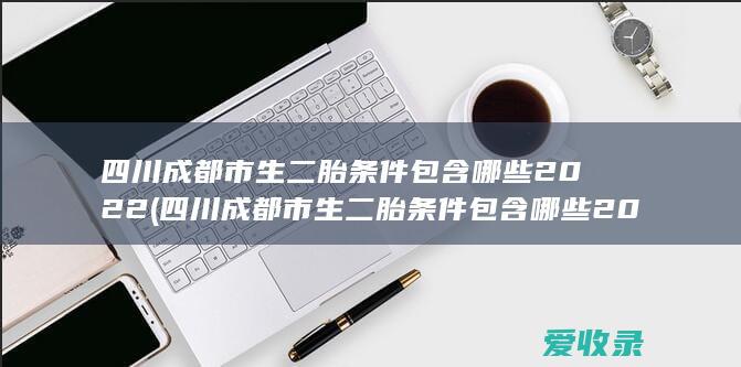 四川成都市生二胎条件包含哪些2022(四川成都市生二胎条件包含哪些2022年)