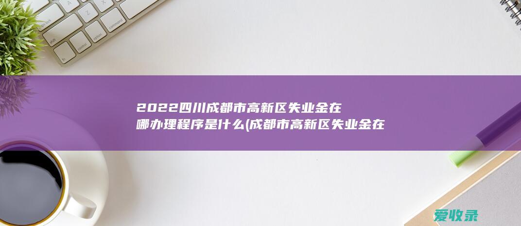 2022四川成都市高新区失业金在哪办理程序是什么(成都市高新区失业金在哪里办)