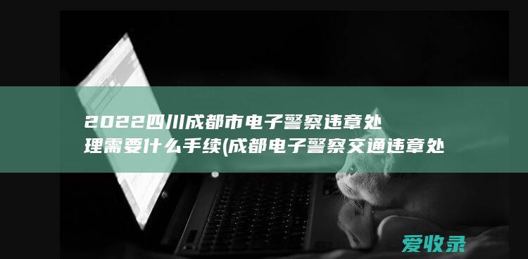 2022四川成都市电子警察违章处理需要什么手续(成都电子警察交通违章处理)