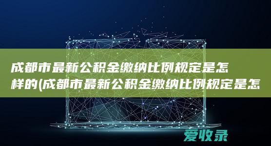 成都市最新公积金缴纳比例规定是怎样的(成都市最新公积金缴纳比例规定是怎样的)