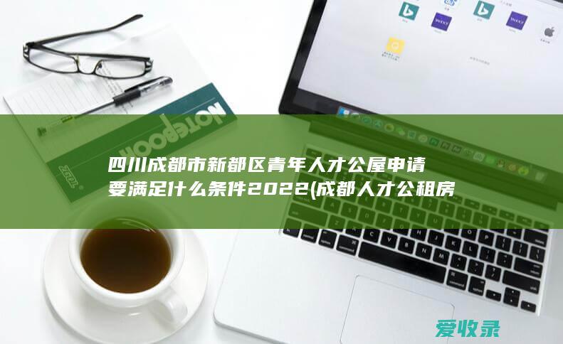 四川成都市新都区青年人才公屋申请要满足什么条件2022(成都人才公租房申请条件)