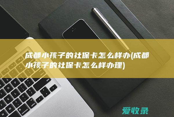 成都小孩子的社保卡怎么样办(成都小孩子的社保卡怎么样办理)