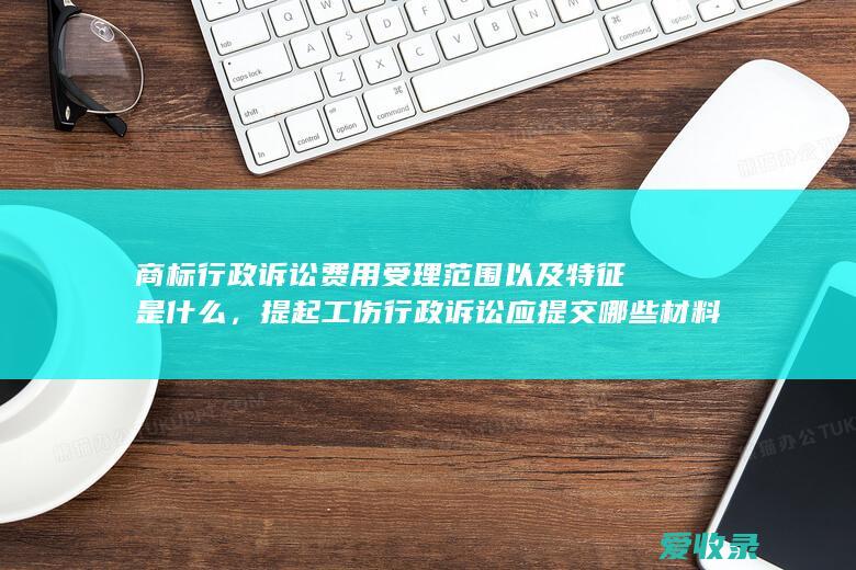 商标行政诉讼费用受理范围以及特征是什么，提起工伤行政诉讼应提交哪些材料