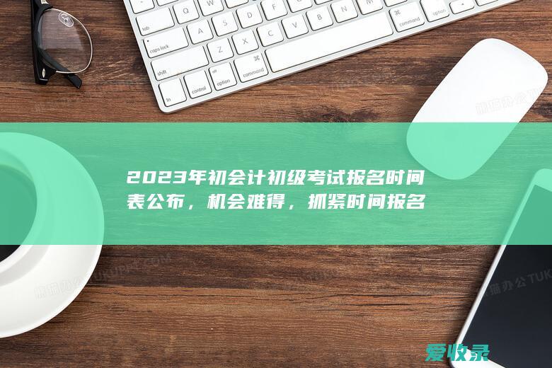 2023年初会计初级考试报名时间表公布，机会难得，抓紧时间报名