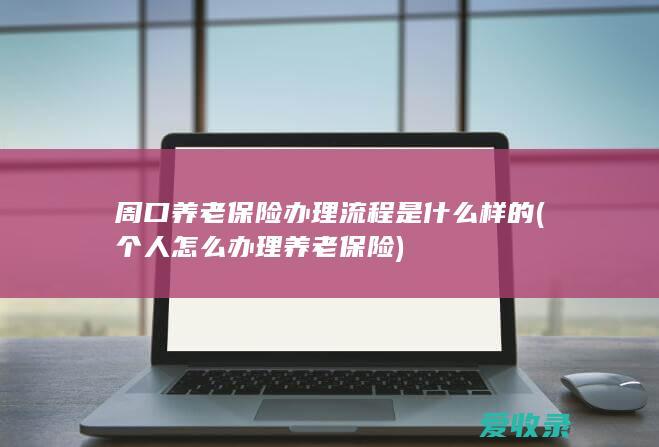 周口养老保险办理流程是什么样的(个人怎么办理养老保险)