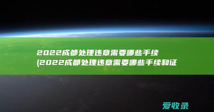 2022成都处理违章需要哪些手续(2022成都处理违章需要哪些手续和证件)