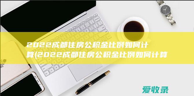 2022成都住房公积金比例如何计算(2022成都住房公积金比例如何计算的)